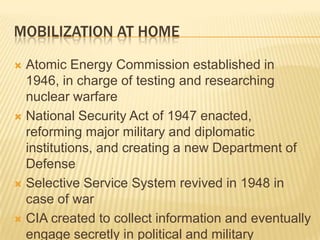 MOBILIZATION AT HOME

 Atomic Energy Commission established in
  1946, in charge of testing and researching
  nuclear warfare
 National Security Act of 1947 enacted,
  reforming major military and diplomatic
  institutions, and creating a new Department of
  Defense
 Selective Service System revived in 1948 in
  case of war
 CIA created to collect information and eventually
  engage secretly in political and military
 