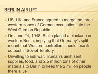 BERLIN AIRLIFT

 US, UK, and France agreed to merge the three
  western zones of German occupation into the
  West German Republic
 On June 24, 1948, Stalin placed a blockade on
  western Berlin, implying that Germany’s split
  meant that Western controllers should lose its
  outpost in Soviet Territory
 Unwilling to risk war, Truman’s airlift sent
  supplies, food, and 2.5 million tons of other
  materials to Berlin to keep the 2 million people
  there alive
 