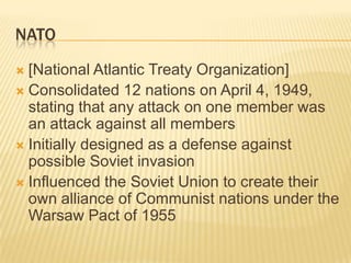NATO
 [National Atlantic Treaty Organization]
 Consolidated 12 nations on April 4, 1949,
  stating that any attack on one member was
  an attack against all members
 Initially designed as a defense against
  possible Soviet invasion
 Influenced the Soviet Union to create their
  own alliance of Communist nations under the
  Warsaw Pact of 1955
 