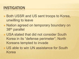 INSTIGATION

 Both USSR and US sent troops to Korea,
  unwilling to leave
 Nation agreed on temporary boundary on
  38th parallel
 USA stated that did not consider South
  Korea in its “defense perimeter”; North
  Koreans tempted to invade
 US able to win UN assistance for South
  Korea
 