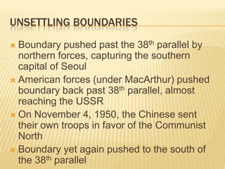UNSETTLING BOUNDARIES
 Boundary pushed past the 38th parallel by
  northern forces, capturing the southern
  capital of Seoul
 American forces (under MacArthur) pushed
  boundary back past 38th parallel, almost
  reaching the USSR
 On November 4, 1950, the Chinese sent
  their own troops in favor of the Communist
  North
 Boundary yet again pushed to the south of
  the 38th parallel
 
