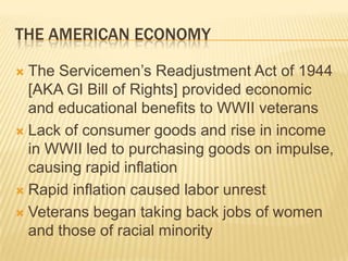 THE AMERICAN ECONOMY

 The Servicemen’s Readjustment Act of 1944
  [AKA GI Bill of Rights] provided economic
  and educational benefits to WWII veterans
 Lack of consumer goods and rise in income
  in WWII led to purchasing goods on impulse,
  causing rapid inflation
 Rapid inflation caused labor unrest

 Veterans began taking back jobs of women
  and those of racial minority
 