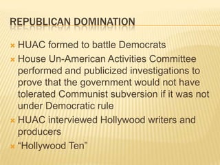 REPUBLICAN DOMINATION

 HUAC formed to battle Democrats
 House Un-American Activities Committee
  performed and publicized investigations to
  prove that the government would not have
  tolerated Communist subversion if it was not
  under Democratic rule
 HUAC interviewed Hollywood writers and
  producers
 “Hollywood Ten”
 