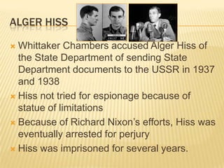 ALGER HISS

 Whittaker Chambers accused Alger Hiss of
  the State Department of sending State
  Department documents to the USSR in 1937
  and 1938
 Hiss not tried for espionage because of
  statue of limitations
 Because of Richard Nixon’s efforts, Hiss was
  eventually arrested for perjury
 Hiss was imprisoned for several years.
 