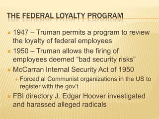 THE FEDERAL LOYALTY PROGRAM

 1947 – Truman permits a program to review
  the loyalty of federal employees
 1950 – Truman allows the firing of
  employees deemed “bad security risks”
 McCarran Internal Security Act of 1950
     Forced  al Communist organizations in the US to
      register with the gov’t
   FBI directory J. Edgar Hoover investigated
    and harassed alleged radicals
 