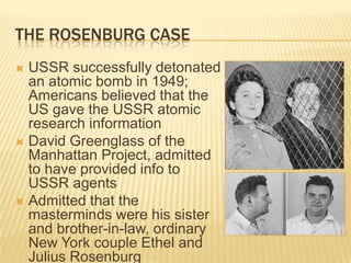 THE ROSENBURG CASE
 USSR successfully detonated
  an atomic bomb in 1949;
  Americans believed that the
  US gave the USSR atomic
  research information
 David Greenglass of the
  Manhattan Project, admitted
  to have provided info to
  USSR agents
 Admitted that the
  masterminds were his sister
  and brother-in-law, ordinary
  New York couple Ethel and
  Julius Rosenburg
 