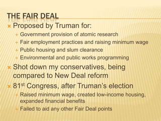 THE FAIR DEAL
   Proposed by Truman for:
       Government provision of atomic research
       Fair employment practices and raising minimum wage
       Public housing and slum clearance
       Environmental and public works programming
 Shot down my conservatives, being
  compared to New Deal reform
 81st Congress, after Truman’s election
       Raised minimum wage, created low-income housing,
        expanded financial benefits
       Failed to aid any other Fair Deal points
 