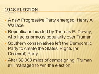 1948 ELECTION

 A new Progressive Party emerged, Henry A.
  Wallace
 Republicans headed by Thomas E. Dewey,
  who had enormous popularity over Truman
 Southern conservatives left the Democratic
  Party to create the States’ Rights [or
  Dixiecrat] Party
 After 32,000 miles of campaigning, Truman
  still managed to win the election
 