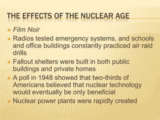 THE EFFECTS OF THE NUCLEAR AGE
 Film Noir
 Radios tested emergency systems, and schools
  and office buildings constantly practiced air raid
  drills
 Fallout shelters were built in both public
  buildings and private homes
 A poll in 1948 showed that two-thirds of
  Americans believed that nuclear technology
  would eventually be only beneficial
 Nuclear power plants were rapidly created
 