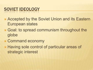 SOVIET IDEOLOGY

 Accepted by the Soviet Union and its Eastern
  European states
 Goal: to spread communism throughout the
  globe
 Command economy

 Having sole control of particular areas of
  strategic interest
 