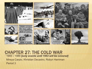 CHAPTER 27: THE COLD WAR
1945 – 1989 [only events until 1953 will be covered]
Mireya Carpio, Khristian Decastro, Robyn Harriman
Period 3
 