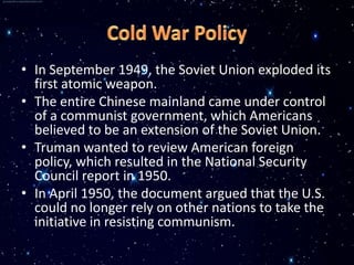 • In September 1949, the Soviet Union exploded its
  first atomic weapon.
• The entire Chinese mainland came under control
  of a communist government, which Americans
  believed to be an extension of the Soviet Union.
• Truman wanted to review American foreign
  policy, which resulted in the National Security
  Council report in 1950.
• In April 1950, the document argued that the U.S.
  could no longer rely on other nations to take the
  initiative in resisting communism.
 