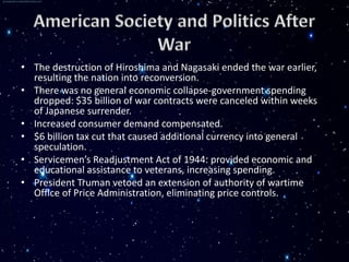 • The destruction of Hiroshima and Nagasaki ended the war earlier,
  resulting the nation into reconversion.
• There was no general economic collapse-government spending
  dropped: $35 billion of war contracts were canceled within weeks
  of Japanese surrender.
• Increased consumer demand compensated.
• $6 billion tax cut that caused additional currency into general
  speculation.
• Servicemen’s Readjustment Act of 1944: provided economic and
  educational assistance to veterans, increasing spending.
• President Truman vetoed an extension of authority of wartime
  Office of Price Administration, eliminating price controls.
 
