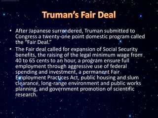 • After Japanese surrendered, Truman submitted to
  Congress a twenty-one point domestic program called
  the “Fair Deal.”
• The Fair deal called for expansion of Social Security
  benefits, the raising of the legal minimum wage from
  40 to 65 cents to an hour, a program ensure full
  employment through aggressive use of federal
  spending and investment, a permanent Fair
  Employment Practices Act, public housing and slum
  clearance, long-range environment and public works
  planning, and government promotion of scientific
  research.
 