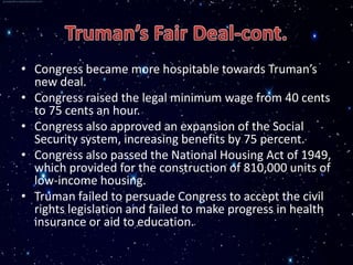 • Congress became more hospitable towards Truman’s
  new deal.
• Congress raised the legal minimum wage from 40 cents
  to 75 cents an hour.
• Congress also approved an expansion of the Social
  Security system, increasing benefits by 75 percent.
• Congress also passed the National Housing Act of 1949,
  which provided for the construction of 810,000 units of
  low-income housing.
• Truman failed to persuade Congress to accept the civil
  rights legislation and failed to make progress in health
  insurance or aid to education.
 