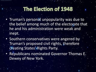 • Truman’s personal unpopularity was due to
  the belief among much of the electorate that
  he and his administration were weak and
  inept.
• Southern conservatives were angered by
  Truman’s proposed civil rights, therefore
  creating States’ Rights Party.
• Republicans nominated Governor Thomas E.
  Dewey of New York.
 