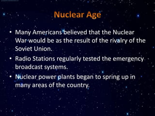 • Many Americans believed that the Nuclear
  War would be as the result of the rivalry of the
  Soviet Union.
• Radio Stations regularly tested the emergency
  broadcast systems.
• Nuclear power plants began to spring up in
  many areas of the country.
 