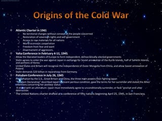    Atlantic Charter in 1941
     –    No territorial changes without consent of the people concerned
     –    Restoration of sovereign rights and self-government
     –    Access to raw materials for all nations
     –    World economic cooperation
     –    Freedom from fear and want
     –    Disarmament of aggressors.
   Yalta Conference in February 4-11, 1945
•   Allow the liberated leaders of Europe to form independent, democratically-elected governments
•   Stalin agrees to enter the war against Japan in exchange for Soviet annexation of the Kurile Islands, half of Sahkilin Islands,
    and portions of Korea.
•   United States and Britain will recognize the independence of Outer Mongolia from China, and allow Soviet annexation of
    Poland.
•   Stalin demands $20 billion in reparations from Germany.
   Potsdam Conference in July 26, 1945
•   Proclamation by the U.S., Great Britain and China, the three main powers then fighting Japan
•   "Potsdam Declaration" described Japan's present perilous condition, gave the terms for her surrender and stated the Allies'
    intentions concerning her postwar status.
•    It ended with an ultimatum: Japan must immediately agree to unconditionally surrender, or face "prompt and utter
    destruction.
•   The United Nations charter drafted at a conference of fifty nations beginning April 25, 1945, in San Francisco.
 