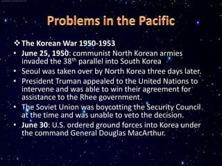  The Korean War 1950-1953
• June 25, 1950: communist North Korean armies
  invaded the 38th parallel into South Korea
• Seoul was taken over by North Korea three days later.
• President Truman appealed to the United Nations to
  intervene and was able to win their agreement for
  assistance to the Rhee government.
• The Soviet Union was boycotting the Security Council
  at the time and was unable to veto the decision.
• June 30: U.S. ordered ground forces into Korea under
  the command General Douglas MacArthur.
 