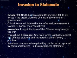 • October 19: North Korean capital (Pyongyang) fell to UN
  forces – the attack alarmed China (a new communist
  government)
• China intervened due to the fear of American movement
  toward its border (near Yalu River).
• November 4: eight divisions of the Chinese army entered
  the war
• Throughout December: American forces lost battle against
  the Chinese divisions and retreated at almost every
  juncture
• Seoul was continuously regained by UN forces or captured
  by communist forces – led to a prolonged stalemate.
 