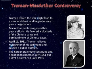 • Truman feared the war might lead to
  a new world war and began to seek
  peace negotiations.
• MacArthur publicly opposed his
  peace efforts. He favored a blockade
  of the Chinese coast and
  bombardment of Chinese bases.
• April 11, 1951: Truman relieved
  MacArthur of his command and
  caused a public outrage.
• The Korean stalemate continued and
  negotiations began in July 1951 but
  didn’t it didn’t end until 1953.
 