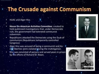 •   HUAC and Alger Hiss
•
•   House Un-American Activities Committee: created to
    hold publicized investigations that, under Democratic
    rule, the government had tolerated communist
    subversion.
•   Republicans attacked the Democrats using the issue of
    communism (Republicans temporarily controlled
    Congress).
•   Alger Hiss was accused of being a communist and his
    civil liberties were violated during the investigation.
•   Hiss was convicted of perjury and served years in prison
    by the efforts of Richard M. Nixon.
 