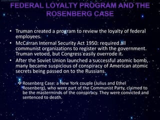 • Truman created a program to review the loyalty of federal
  employees.
• McCarran Internal Security Act 1950: required all
  communist organizations to register with the government.
  Truman vetoed, but Congress easily overrode it.
• After the Soviet Union launched a successful atomic bomb,
  many became suspicious of conspiracy of American atomic
  secrets being passed on to the Russians.

    Rosenberg Case: a New York couple (Julius and Ethel
     Rosenberg), who were part of the Communist Party, claimed to
     be the masterminds of the conspiracy. They were convicted and
     sentenced to death.
 