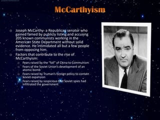 o Joseph McCarthy- a Republican senator who
  gained famed by publicly listing and accusing
  205 known communists working in the
  American State Department without solid
  evidence. He intimidated all but a few people
  from opposing him.
o Factors that contribute to the rise of
  McCarthyism:
    o Fears raised by the “fall” of China to Communism
    o Fears of the Soviet Union’s development of an
      atomic bomb
    o Fears raised by Truman’s foreign policy to contain
      Soviet expansion
    o Fears raised by suspicious that Soviet spies had
      infiltrated the government
 