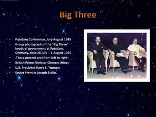 •   Potsdam Conference, July-August 1945
•   Group photograph of the "Big Three"
    heads of government at Potsdam,
    Germany, circa 28 July -- 1 August 1945
•   .Those present are (from left to right):
•   British Prime Minister Clement Atlee;
•   U.S. President Harry S. Truman;
•   Soviet Premier Joseph Stalin.
 