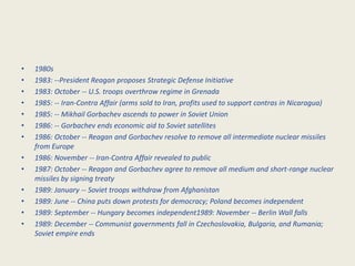 •   1980s
•   1983: --President Reagan proposes Strategic Defense Initiative
•   1983: October -- U.S. troops overthrow regime in Grenada
•   1985: -- Iran-Contra Affair (arms sold to Iran, profits used to support contras in Nicaragua)
•   1985: -- Mikhail Gorbachev ascends to power in Soviet Union
•   1986: -- Gorbachev ends economic aid to Soviet satellites
•   1986: October -- Reagan and Gorbachev resolve to remove all intermediate nuclear missiles
    from Europe
•   1986: November -- Iran-Contra Affair revealed to public
•   1987: October -- Reagan and Gorbachev agree to remove all medium and short-range nuclear
    missiles by signing treaty
•   1989: January -- Soviet troops withdraw from Afghanistan
•   1989: June -- China puts down protests for democracy; Poland becomes independent
•   1989: September -- Hungary becomes independent1989: November -- Berlin Wall falls
•   1989: December -- Communist governments fall in Czechoslovakia, Bulgaria, and Rumania;
    Soviet empire ends
 