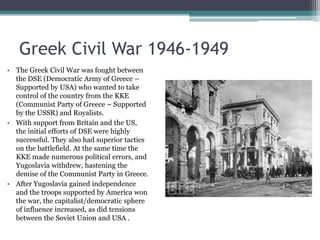 Greek Civil War 1946-1949The Greek Civil War was fought between the DSE (Democratic Army of Greece – Supported by USA) who wanted to take control of the country from the KKE (Communist Party of Greece – Supported by the USSR) and Royalists.With support from Britain and the US, the initial efforts of DSE were highly successful. They also had superior tactics on the battlefield. At the same time the KKE made numerous political errors, and Yugoslavia withdrew, hastening the demise of the Communist Party in Greece.After Yugoslavia gained independence and the troops supported by America won the war, the capitalist/democratic sphere of influence increased, as did tensions between the Soviet Union and USA .