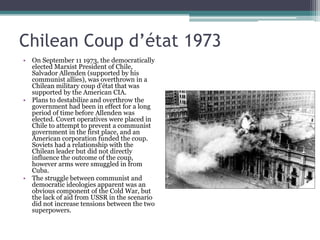 Chilean Coup d’état 1973On September 11 1973, the democratically elected Marxist President of Chile, Salvador Allenden (supported by his communist allies), was overthrown in a Chilean military coup d’état that was supported by the American CIA.Plans to destabilize and overthrow the government had been in effect for a long period of time before Allenden was elected. Covert operatives were placed in Chile to attempt to prevent a communist government in the first place, and an American corporation funded the coup.  Soviets had a relationship with the Chilean leader but did not directly influence the outcome of the coup, however arms were smuggled in from Cuba.The struggle between communist and democratic ideologies apparent was an obvious component of the Cold War, but the lack of aid from USSR in the scenario did not increase tensions between the two superpowers.