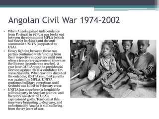 Angolan Civil War 1974-2002When Angola gained independence from Portugal in 1975, a war broke out between the communist MPLA (which had Soviet backing) and the anti-communist UNITA (supported by USA).Heavy fighting between these two parties continued with funding from their respective supporters until 1991 when a temporary agreement known as the Bicesse Accords was reached. A year later, MPLA won the presidential election against UNITA candidate Dr. Jonas Savimbi. When Savimbi disputed the outcome, UNITA resumed guerilla war against the MPLA. UNITA continued military operations until Savimbi was killed in February 2002. UNITA has since been a formidable political party in Angolan politics, and therefore assisted the USA’s expansionist goals. Tensions at this time were beginning to decrease, and unfortunately Angola is still suffering from the 27 years of war.