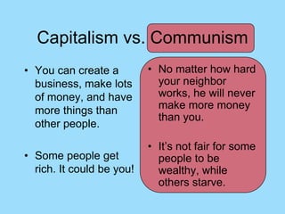 Capitalism vs. Communism
• You can create a         • No matter how hard
  business, make lots        your neighbor
  of money, and have         works, he will never
  more things than           make more money
                             than you.
  other people.

                           • It’s not fair for some
• Some people get            people to be
  rich. It could be you!     wealthy, while
                             others starve.
 