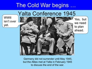 The Cold War begins …
          Yalta Conference 1945
WWII
                                                            Yes, but
isn’t over
                                                            we need
yet.
                                                            to plan
                                                            ahead.




             Germany did not surrender until May 1945,
             but the Allies met at Yalta in February 1945
                    to discuss the end of the war.
 