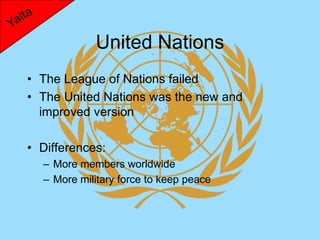 United Nations
• The League of Nations failed
• The United Nations was the new and
  improved version

• Differences:
  – More members worldwide
  – More military force to keep peace
 