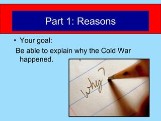 Part 1: Reasons
• Your goal:
 Be able to explain why the Cold War
  happened.
 