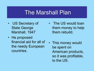 The Marshall Plan
• US Secretary of            • The US would loan
  State George                 them money to help
  Marshall, 1947               them rebuild.
• He proposed
  financial aid for all of   • This money would
  the needy European           be spent on
  countries.                   American products,
                               so it was profitable,
                               to the US.
 