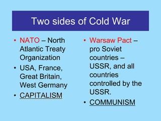 Two sides of Cold War
• NATO – North      • Warsaw Pact –
  Atlantic Treaty     pro Soviet
  Organization        countries –
• USA, France,        USSR, and all
  Great Britain,      countries
  West Germany        controlled by the
• CAPITALISM          USSR.
                    • COMMUNISM
 