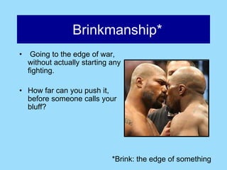 Brinkmanship*
•    Going to the edge of war,
    without actually starting any
    fighting.

• How far can you push it,
  before someone calls your
  bluff?




                              *Brink: the edge of something
 