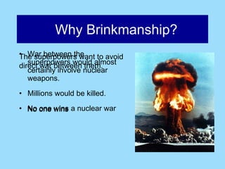 Why Brinkmanship?
• War between the
The superpowers want to avoid
   superpowers would almost
direct war between them.
   certainly involve nuclear
   weapons.

• Millions would be killed.
• No one wins a nuclear war
 