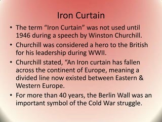 Iron Curtain
• The term “Iron Curtain” was not used until
1946 during a speech by Winston Churchill.
• Churchill was considered a hero to the British
for his leadership during WWII.
• Churchill stated, “An Iron curtain has fallen
across the continent of Europe, meaning a
divided line now existed between Eastern &
Western Europe.
• For more than 40 years, the Berlin Wall was an
important symbol of the Cold War struggle.
 