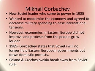 Mikhail Gorbachev
• New Soviet leader who came to power in 1985
• Wanted to modernize the economy and agreed to
decrease military spending to ease international
tensions.
• However, economies in Eastern Europe did not
improve and protests from the people grew
louder.
• 1989- Gorbachev states that Soviets will no
longer help Eastern European governments put
down domestic protests.
• Poland & Czechoslovakia break away from Soviet
rule.
 
