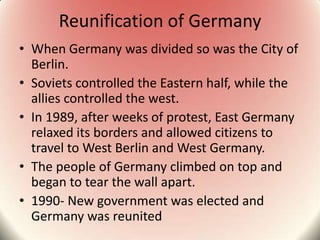 Reunification of Germany
• When Germany was divided so was the City of
Berlin.
• Soviets controlled the Eastern half, while the
allies controlled the west.
• In 1989, after weeks of protest, East Germany
relaxed its borders and allowed citizens to
travel to West Berlin and West Germany.
• The people of Germany climbed on top and
began to tear the wall apart.
• 1990- New government was elected and
Germany was reunited
 