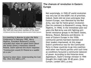 The chances of revolution in Eastern
Europe
Not surprisingly, in 1945-47 world revolution
was very low on the USSR’s list of priorities.
Indeed, Stalin did not even anticipate that
Eastern Europe, now liberated by the Red
Army, was ripe for home-grown revolution
[See his comment to Roosevelt’s envoy, Harry
Hopkins, in 1944]. In the immediate post-war
years the Red Army was still fighting anti-
Soviet resistance groups in the Baltic States,
Belarus, Poland, Romania and Ukraine. In
most of Eastern Europe in the 1930s
communist parties had been banned and
their leaders imprisoned. At this stage
Stalin’s preference was for the Communist
Party in these countries to go into coalition
with other non-Fascist parties until such time
as conditions favoured a communist takeover
of power. According to the historian Anne
Applebaum, Stalin’s foreign minister in 1944
thought this might take 30-40 years. [Iron
Curtain, London 2013, p.xxx]
Harry Hopkins (left) at the Livadia Palace, Crimea,
Feb.1945 with tewo other members of the team.
US National Archives & Records Administration Public Domain
In a meeting in Moscow to plan the Yalta
Conference in February 1945, Harry
Hopkins, President Roosevelt’s envoy,
recorded that when he asked Stalin about
the Soviet Union’s intentions towards
Poland, Stalin offered this blunt response:
“Communism would fit Poland as a saddle
on a cow.”
Quoted by Adam Ulam, Understanding the Cold
War, (New York 2002) p.277.
 