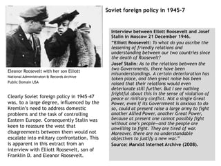 Soviet foreign policy in 1945-7
Interview between Eliott Roosevelt and Josef
Stalin in Moscow 21 December 1946.
“Elliott Roosevelt: To what do you ascribe the
lessening of friendly relations and
understanding between our two countries since
the death of Roosevelt?
Josef Stalin: As to the relations between the
two Governments, there have been
misunderstandings. A certain deterioration has
taken place, and then great noise has been
raised that their relations would even
deteriorate still further. But I see nothing
frightful about this in the sense of violation of
peace or military conflict. Not a single Great
Power, even if its Government is anxious to do
so, could at present raise a large army to fight
another Allied Power, another Great Power,
because at present one cannot possibly fight
without one’s people—and the people are
unwilling to fight. They are tired of war.
Moreover, there are no understandable
objectives to justify a new war.”
Source: Marxist Internet Archive (2008).
Eleanor Roosevelt with her son Elliott
National Administraton & Records Archive
Public Domain USA
Clearly Soviet foreign policy in 1945-47
was, to a large degree, influenced by the
Kremlin’s need to address domestic
problems and the task of controlling
Eastern Europe. Consequently Stalin was
keen to reassure the west that
disagreements between them would not
escalate into military confrontation. This
is apparent in this extract from an
interview with Elliott Roosevelt, son of
Franklin D. and Eleanor Roosevelt.
 