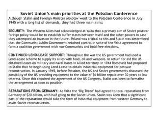 Soviet Union’s main priorities at the Potsdam Conference
Although Stalin and Foreign Minister Molotov went to the Potsdam Conference in July
1945 with a long list of demands, they had three main aims:
SECURITY: The Western Allies had acknowledged at Yalta that a primary aim of Soviet postwar
foreign policy would be to establish buffer states between itself and the other powers in case
they attempted an invasion in the future. Poland was critical to this and Stalin was determined
that the Communist Lublin Government retained control in spite of the Yalta agreement to
form a coalition government with non-Communists and hold free elections.
CONTINUED LEND-LEASE SUPPORT: Throughout the war the US government had used a
Lend-Lease scheme to supply its allies with food, oil and weapons. In return for aid the US
obtained leases on military and naval bases in Allied territory. In 1944 Roosevelt had proposed
to Stalin that he begin using Lend-Lease to obtain industrial equipment for postwar
reconstruction. In January 1945, before Potsdam, the US and Soviet governments discussed the
possibility of the US providing equipment to the value of $6 billion repaid over 30 years at low
interest. Since this required the agreement of the US Congress, Stalin was keen to formalise
the arrangement as soon as possible.
REPARATIONS FROM GERMANY: At Yalta the ‘Big Three’ had agreed to total reparations from
Germany of $20 billion, with half going to the Soviet Union. Stalin was keen that a significant
part of the reparations would take the form of industrial equipment from western Germany to
assist Soviet reconstruction.
 