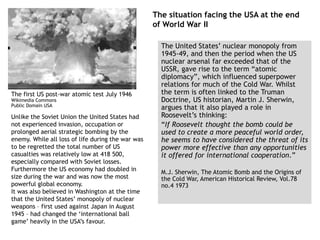 The situation facing the USA at the end
of World War II
The United States’ nuclear monopoly from
1945-49, and then the period when the US
nuclear arsenal far exceeded that of the
USSR, gave rise to the term “atomic
diplomacy”, which influenced superpower
relations for much of the Cold War. Whilst
the term is often linked to the Truman
Doctrine, US historian, Martin J. Sherwin,
argues that it also played a role in
Roosevelt’s thinking:
“If Roosevelt thought the bomb could be
used to create a more peaceful world order,
he seems to have considered the threat of its
power more effective than any opportunities
it offered for international cooperation.”
M.J. Sherwin, The Atomic Bomb and the Origins of
the Cold War, American Historical Review, Vol.78
no.4 1973
The first US post-war atomic test July 1946
Wikimedia Commons
Public Domain USA
Unlike the Soviet Union the United States had
not experienced invasion, occupation or
prolonged aerial strategic bombing by the
enemy. While all loss of life during the war was
to be regretted the total number of US
casualties was relatively low at 418 500,
especially compared with Soviet losses.
Furthermore the US economy had doubled in
size during the war and was now the most
powerful global economy.
It was also believed in Washington at the time
that the United States’ monopoly of nuclear
weapons – first used against Japan in August
1945 – had changed the ‘international ball
game’ heavily in the USA’s favour.
 