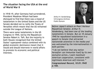 The situation facing the USA at the end
of World War II
In 1918-19, after Germany had surrendered,
President Woodrow Wilson had been
dismayed to find that there was a mood of
isolationism in the United States and the US
Senate decided not to ratify the Treaty of
Versailles which meant that the US remained
outside the League of Nations.
There were some isolationists in the US
Congress in 1945, led by the Republican
Senator Robert A. Taft. But the majority in
both Houses recognised that the United
States’ superpower status combined with its
global economic dominance meant that it
would and should intervene in world affairs
to promote its economic and political
interests.
Before Japan’s attack on Pearl Harbour
Republican Senator, Arthur H.
Vandenberg, had been one of the leading
isolationists in Senate. But on 10 January
1945 he repudiated isolationism in a
speech to Senate that attracted
nationwide attention in the media and
was welcomed by the internationalists in
both parties:
“I do not believe that any nation
hereafter can immunize itself by its own
exclusive action…I want maximum
American cooperation, consistent with
legitimate American self-interest.”
Congressional Record, 10.01.1945
p.166.
Arthur H. Vandenberg
US Congress Archives
Public Domain
 