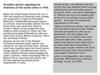 US public opinion regarding the
intentions of the Soviet Union in 1945.
Before the United States entered the war in
1941 the majority of Americans were strongly
anti-Communist. It took all of President
Roosevelt’s considerable persuasive powers
to convince American public opinion that the
Soviet Union were allies that could be
trusted. Indeed, he encouraged the mass
media to refer to Stalin as ‘Uncle Joe’ and
actively encouraged Hollywood to make pro-
Soviet films such as Mission to Moscow, North
Star and Song of Russia.
However, by the time of the Potsdam
Conference American public opinion was
calling for ‘our boys to come home’ and was
much more sceptical about the Soviet Union’s
foreign policies. The Administration had to
strike a balance between acknowledging the
public’s concerns while encouraging them to
believe that an internationalist policy was
the best approach to keeping Soviet
expansionism in check.
George Kennan, the diplomat who had
written the Long Telegram which strongly
influenced US post-war policy towards
the Soviet Union, returned to Washington
in 1946 and was sent on a speaking tour
of the US in the spring to assess public
opinion. Years later he recalled his
impressions of that tour:
“[M]uch of American opinion..was at that
time bewildered and uncertain. People
had been persuaded for years by our
government that the peoples and
government of the Soviet Union were
great and noble allies. Now, contrary
reports and opinions were beginning to
be heard [and] had already begun to
make people wonder whether the Soviet
regime was quite what they had been
encouraged to believe it to be.”
Letter to his biographer, John Lukacs,
December 1995 reprinted in American
Heritage, Vol.46, no.8 1995
 